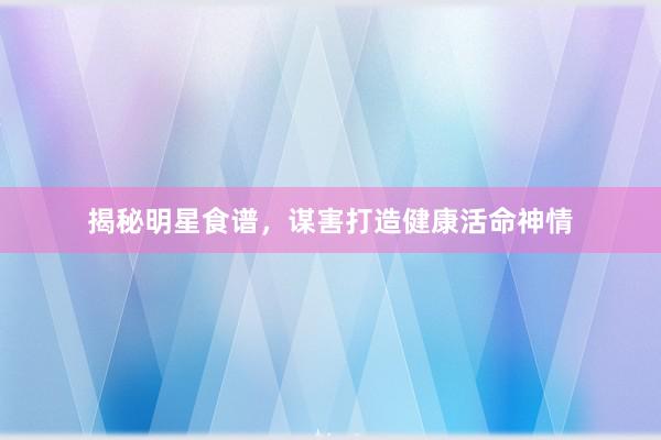 揭秘明星食谱，谋害打造健康活命神情
